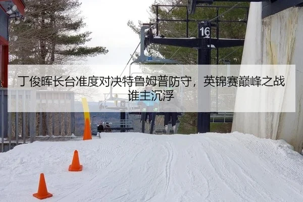 丁俊晖长台准度对决特鲁姆普防守，英锦赛巅峰之战谁主沉浮