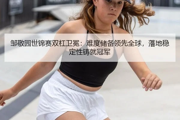 邹敬园世锦赛双杠卫冕：难度储备领先全球，落地稳定性铸就冠军