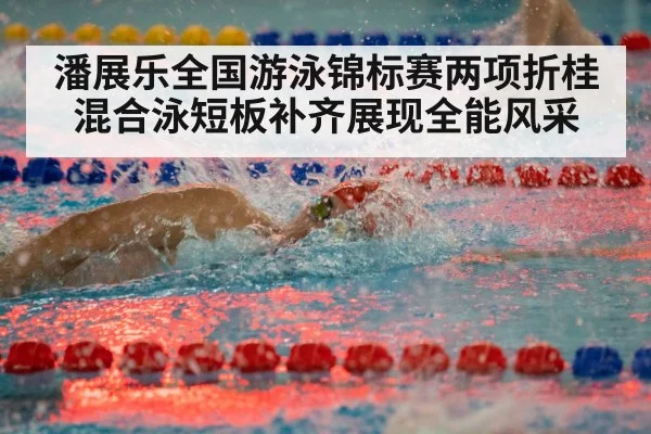 潘展乐全国游泳锦标赛两项折桂 混合泳短板补齐展现全能风采